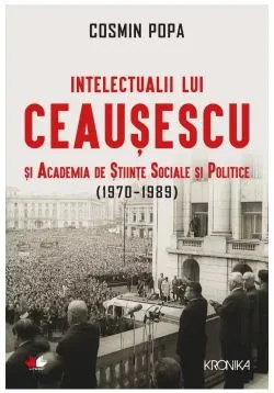 Intelectualii lui Ceausescu si Academia de Stiinte Sociale si Politice (1970-1989) de Cosmin Popa