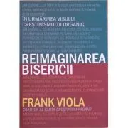 Reimaginarea bisericii. In urmarirea visului crestinismului organic de Frank Viola