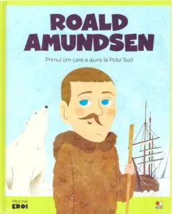 Roald Amundsen. Primul om care a ajuns la Polul Sud. Seria Micii mei Eroi (Voi. 34)